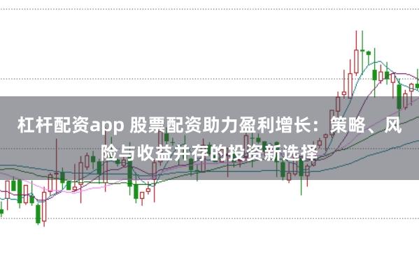 杠杆配资app 股票配资助力盈利增长:策略、风险与收益并存的投资新选择