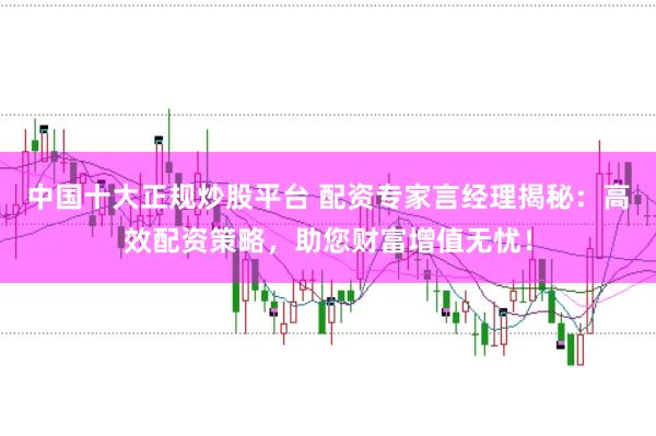 中国十大正规炒股平台 配资专家言经理揭秘:高效配资策略,助您财富增值无忧!