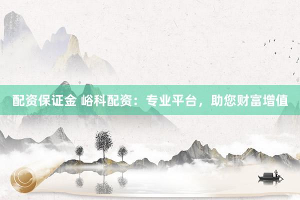 配资保证金 峪科配资:专业平台,助您财富增值