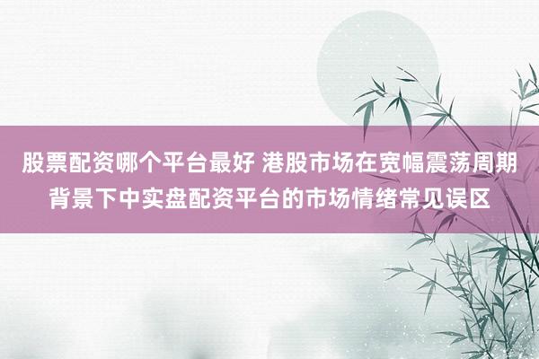 股票配资哪个平台最好 港股市场在宽幅震荡周期背景下中实盘配资平台的市场情绪常见误区