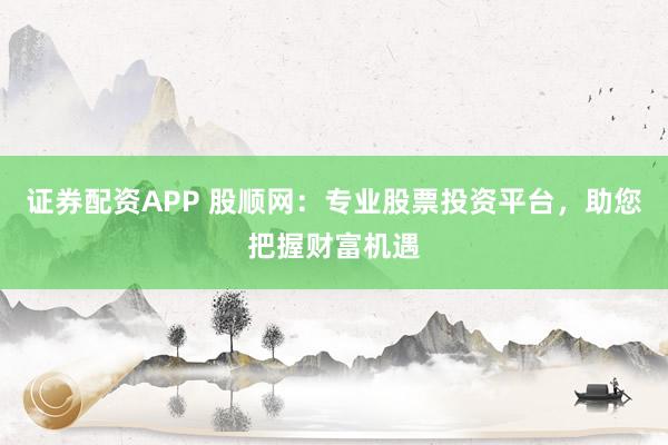 证券配资APP 股顺网：专业股票投资平台，助您把握财富机遇
