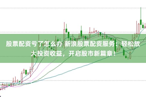股票配资亏了怎么办 新浪股票配资服务：轻松放大投资收益，开启股市新篇章！