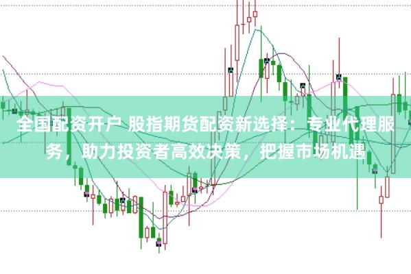 全国配资开户 股指期货配资新选择：专业代理服务，助力投资者高效决策，把握市场机遇