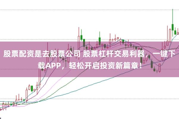 股票配资是去股票公司 股票杠杆交易利器，一键下载APP，轻松开启投资新篇章！