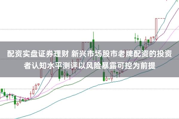 配资实盘证券理财 新兴市场股市老牌配资的投资者认知水平测评以风险暴露可控为前提