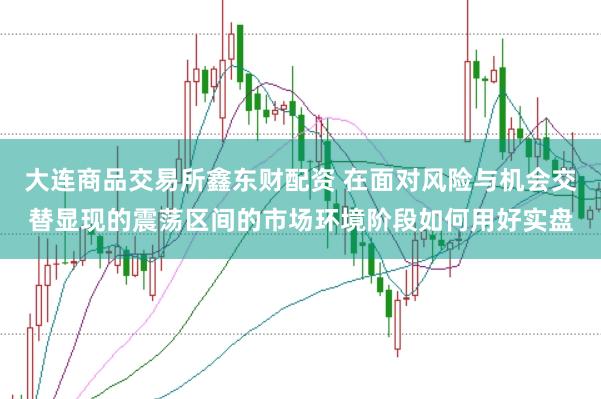 大连商品交易所鑫东财配资 在面对风险与机会交替显现的震荡区间的市场环境阶段如何用好实盘