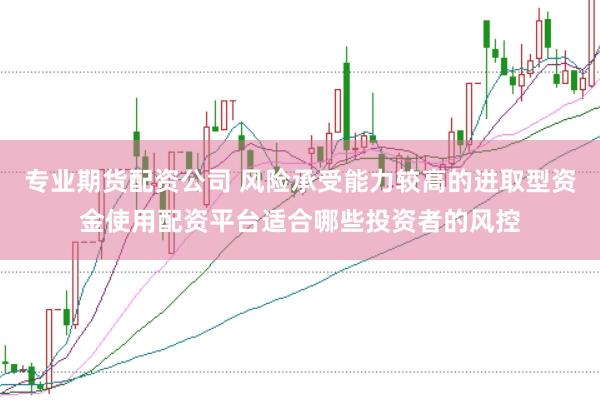 专业期货配资公司 风险承受能力较高的进取型资金使用配资平台适合哪些投资者的风控