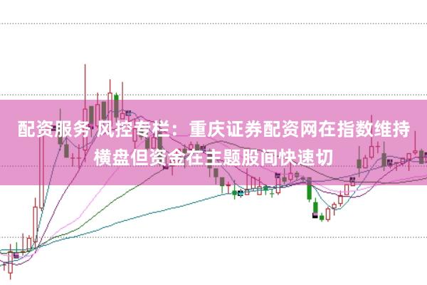 配资服务 风控专栏：重庆证券配资网在指数维持横盘但资金在主题股间快速切
