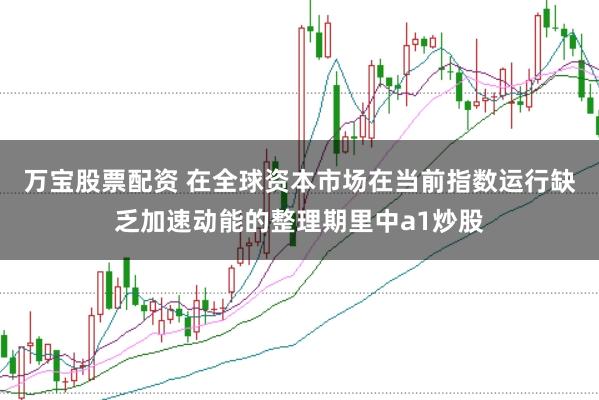 万宝股票配资 在全球资本市场在当前指数运行缺乏加速动能的整理期里中a1炒股