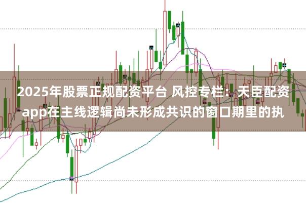 2025年股票正规配资平台 风控专栏：天臣配资app在主线逻辑尚未形成共识的窗口期里的执