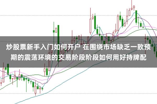 炒股票新手入门如何开户 在围绕市场缺乏一致预期的震荡环境的交易阶段阶段如何用好持牌配