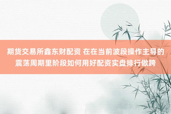 期货交易所鑫东财配资 在在当前波段操作主导的震荡周期里阶段如何用好配资实盘排行做跨