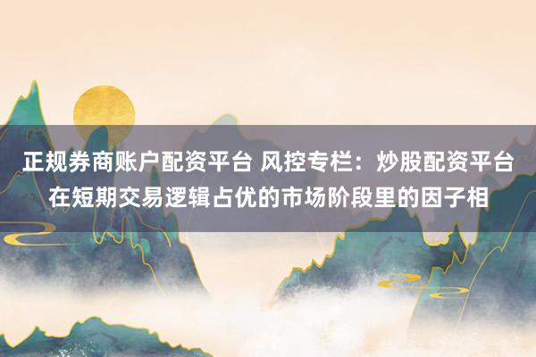 正规券商账户配资平台 风控专栏：炒股配资平台在短期交易逻辑占优的市场阶段里的因子相