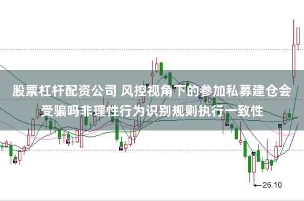 股票杠杆配资公司 风控视角下的参加私募建仓会受骗吗非理性行为识别规则执行一致性
