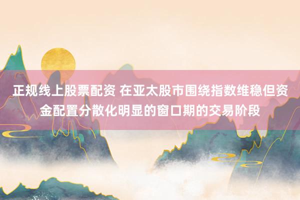 正规线上股票配资 在亚太股市围绕指数维稳但资金配置分散化明显的窗口期的交易阶段