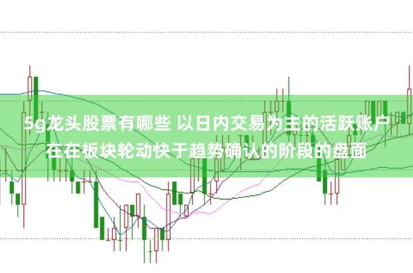 5g龙头股票有哪些 以日内交易为主的活跃账户在在板块轮动快于趋势确认的阶段的盘面