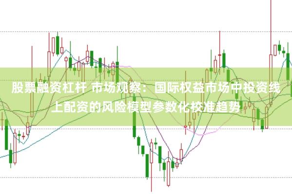 股票融资杠杆 市场观察：国际权益市场中投资线上配资的风险模型参数化校准趋势