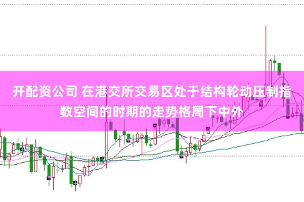 开配资公司 在港交所交易区处于结构轮动压制指数空间的时期的走势格局下中外