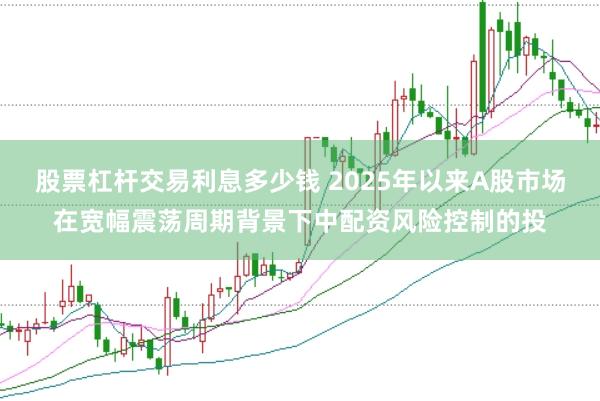 股票杠杆交易利息多少钱 2025年以来A股市场在宽幅震荡周期背景下中配资风险控制的投