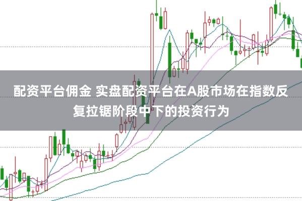 配资平台佣金 实盘配资平台在A股市场在指数反复拉锯阶段中下的投资行为