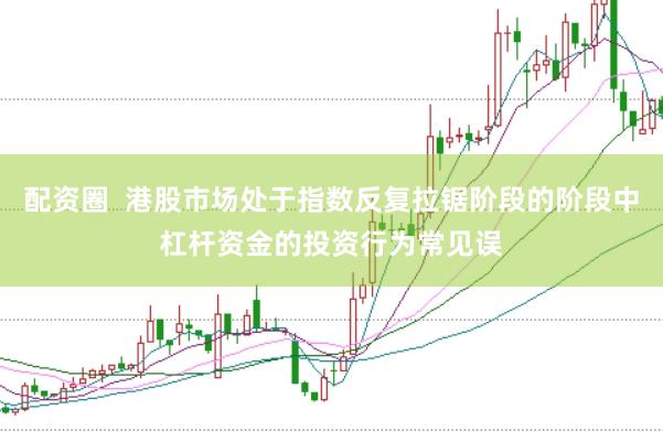 配资圈  港股市场处于指数反复拉锯阶段的阶段中杠杆资金的投资行为常见误