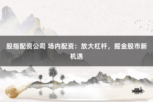 股指配资公司 场内配资：放大杠杆，掘金股市新机遇