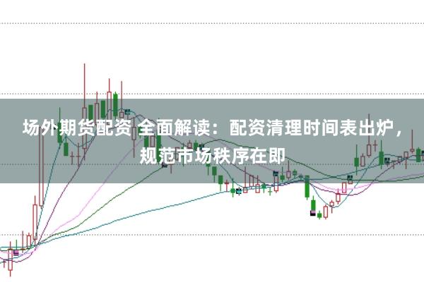 场外期货配资 全面解读：配资清理时间表出炉，规范市场秩序在即
