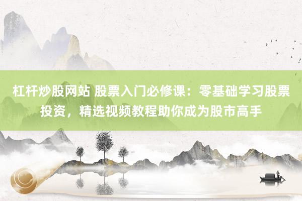 杠杆炒股网站 股票入门必修课：零基础学习股票投资，精选视频教程助你成为股市高手