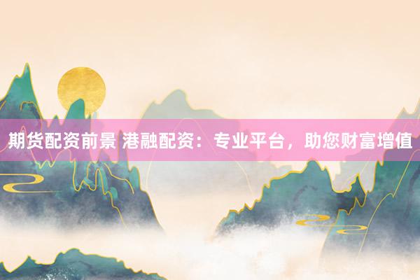 期货配资前景 港融配资：专业平台，助您财富增值