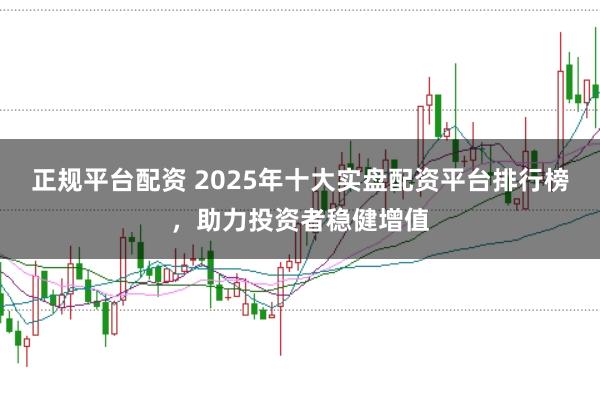 正规平台配资 2025年十大实盘配资平台排行榜，助力投资者稳健增值