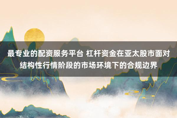 最专业的配资服务平台 杠杆资金在亚太股市面对结构性行情阶段的市场环境下的合规边界