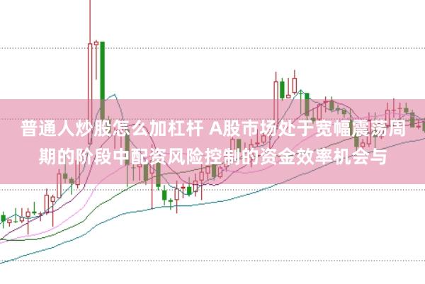 普通人炒股怎么加杠杆 A股市场处于宽幅震荡周期的阶段中配资风险控制的资金效率机会与