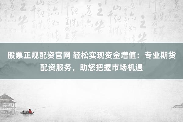 股票正规配资官网 轻松实现资金增值:专业期货配资服务,助您把握市场机遇