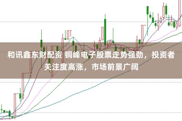 和讯鑫东财配资 铜峰电子股票走势强劲,投资者关注度高涨,市场前景广阔