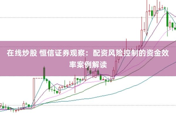在线炒股 恒信证券观察：配资风险控制的资金效率案例解读