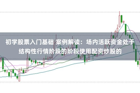 初学股票入门基础 案例解读：场内活跃资金处于结构性行情阶段的阶段使用配资炒股的
