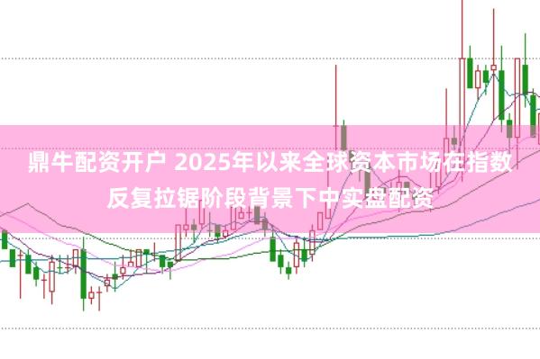鼎牛配资开户 2025年以来全球资本市场在指数反复拉锯阶段背景下中实盘配资