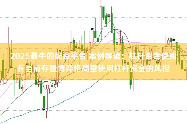 2025最牛的配资平台 案例解读：杠杆资金使用在当前存量博弈格局里使用杠杆资金的风控