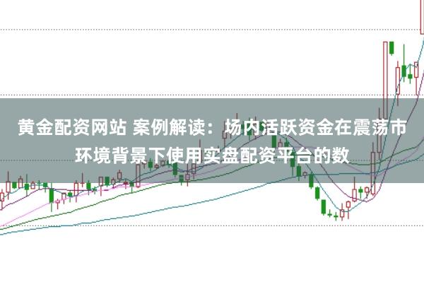 黄金配资网站 案例解读：场内活跃资金在震荡市环境背景下使用实盘配资平台的数