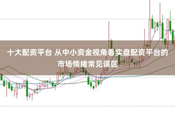 十大配资平台 从中小资金视角看实盘配资平台的市场情绪常见误区
