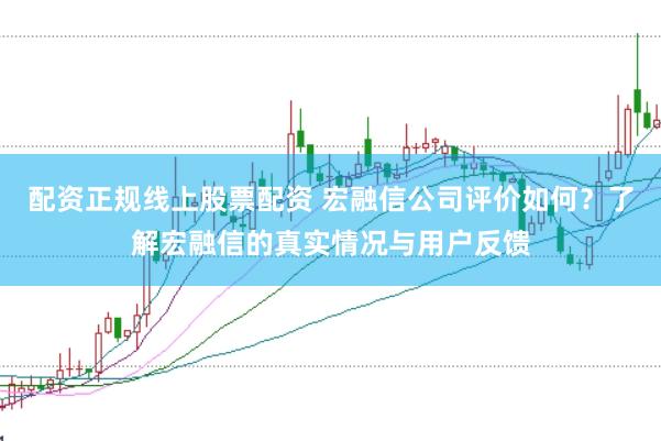 配资正规线上股票配资 宏融信公司评价如何？了解宏融信的真实情况与用户反馈