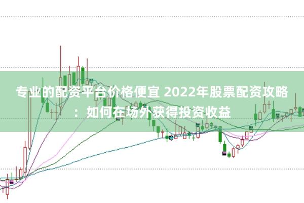 专业的配资平台价格便宜 2022年股票配资攻略:如何在场外获得投资收益