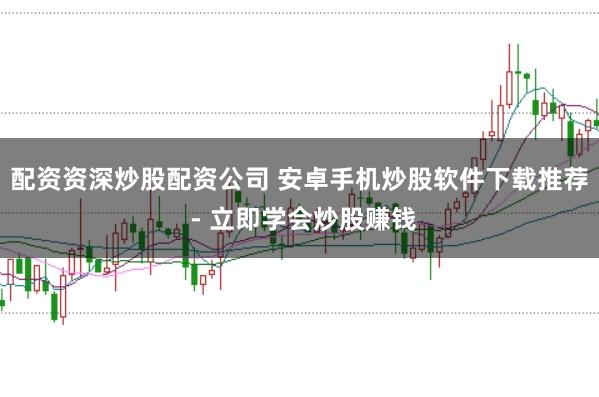 配资资深炒股配资公司 安卓手机炒股软件下载推荐 - 立即学会炒股赚钱