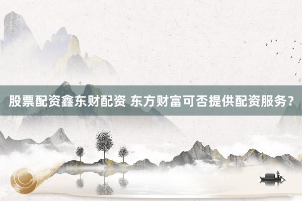 股票配资鑫东财配资 东方财富可否提供配资服务?