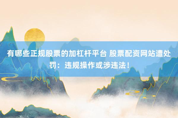 有哪些正规股票的加杠杆平台 股票配资网站遭处罚：违规操作或涉违法！