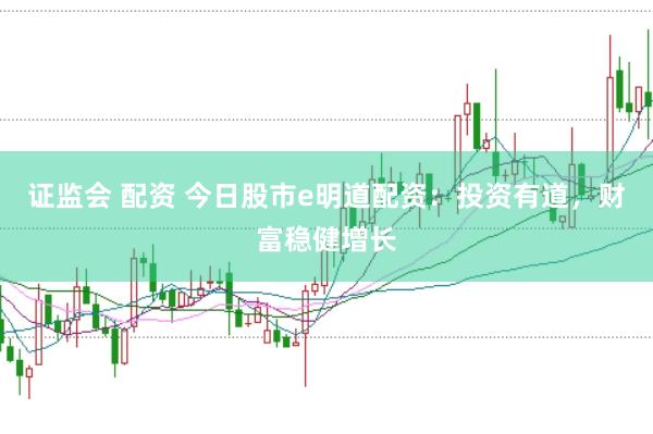 证监会 配资 今日股市e明道配资:投资有道,财富稳健增长