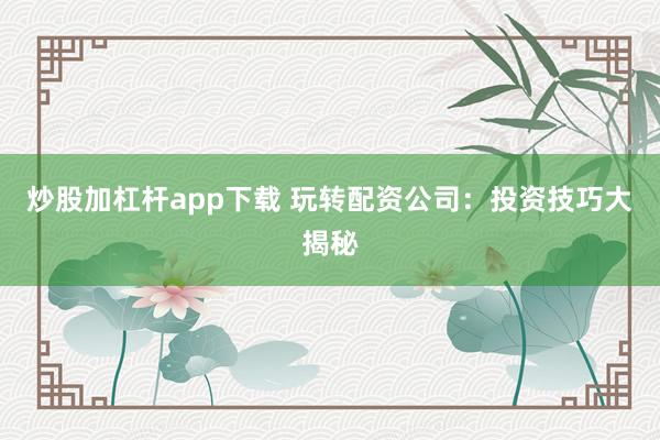 炒股加杠杆app下载 玩转配资公司：投资技巧大揭秘