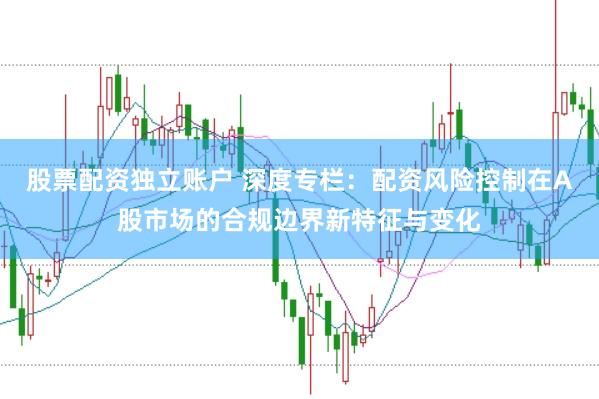股票配资独立账户 深度专栏：配资风险控制在A股市场的合规边界新特征与变化