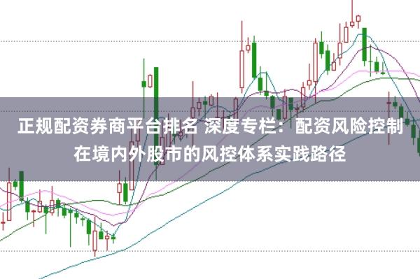 正规配资券商平台排名 深度专栏：配资风险控制在境内外股市的风控体系实践路径