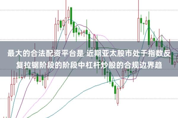 最大的合法配资平台是 近期亚太股市处于指数反复拉锯阶段的阶段中杠杆炒股的合规边界趋